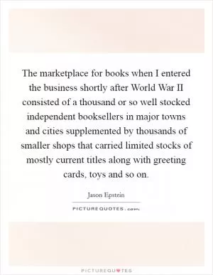 The marketplace for books when I entered the business shortly after World War II consisted of a thousand or so well stocked independent booksellers in major towns and cities supplemented by thousands of smaller shops that carried limited stocks of mostly current titles along with greeting cards, toys and so on Picture Quote #1