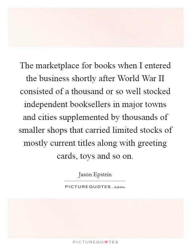 The marketplace for books when I entered the business shortly after World War II consisted of a thousand or so well stocked independent booksellers in major towns and cities supplemented by thousands of smaller shops that carried limited stocks of mostly current titles along with greeting cards, toys and so on. Picture Quote #1
