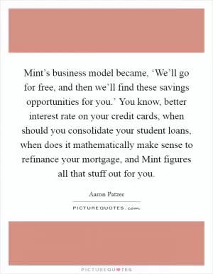 Mint’s business model became, ‘We’ll go for free, and then we’ll find these savings opportunities for you.’ You know, better interest rate on your credit cards, when should you consolidate your student loans, when does it mathematically make sense to refinance your mortgage, and Mint figures all that stuff out for you Picture Quote #1