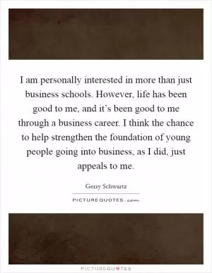 I am personally interested in more than just business schools. However, life has been good to me, and it’s been good to me through a business career. I think the chance to help strengthen the foundation of young people going into business, as I did, just appeals to me Picture Quote #1