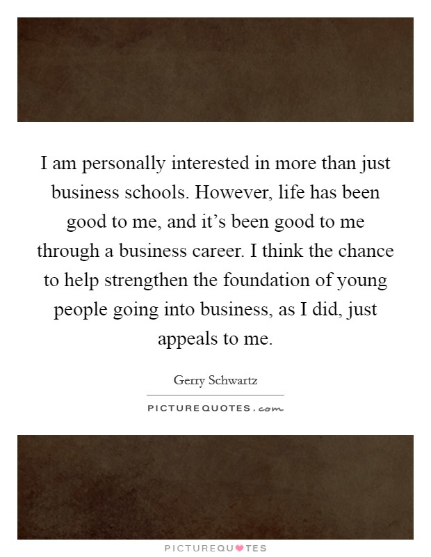 I am personally interested in more than just business schools. However, life has been good to me, and it's been good to me through a business career. I think the chance to help strengthen the foundation of young people going into business, as I did, just appeals to me. Picture Quote #1
