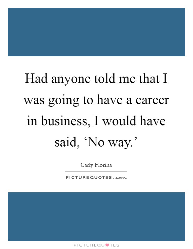 Had anyone told me that I was going to have a career in business, I would have said, ‘No way.' Picture Quote #1