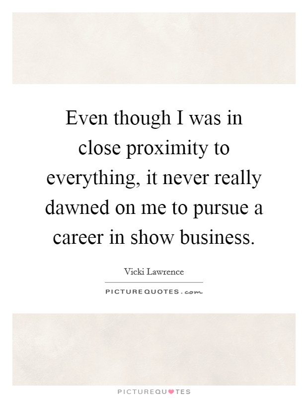 Even though I was in close proximity to everything, it never really dawned on me to pursue a career in show business. Picture Quote #1