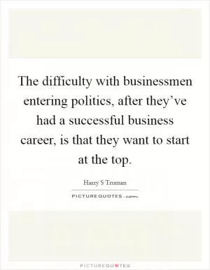The difficulty with businessmen entering politics, after they’ve had a successful business career, is that they want to start at the top Picture Quote #1