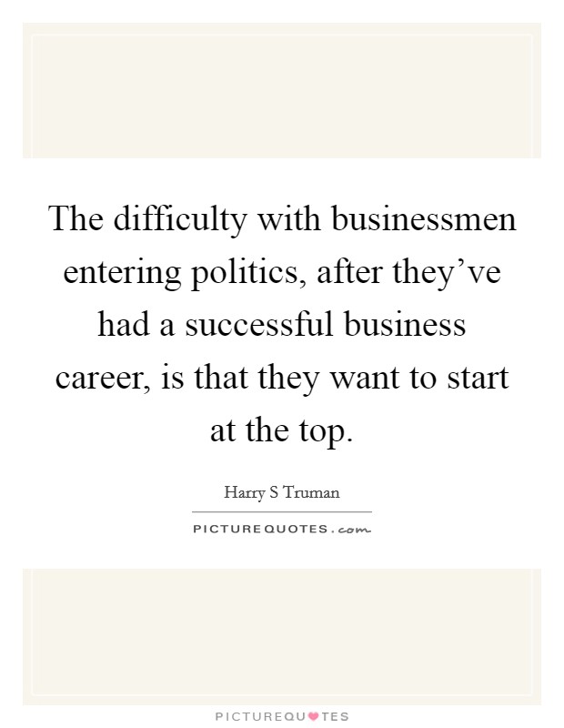 The difficulty with businessmen entering politics, after they've had a successful business career, is that they want to start at the top. Picture Quote #1