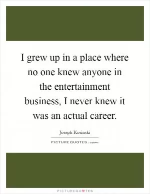 I grew up in a place where no one knew anyone in the entertainment business, I never knew it was an actual career Picture Quote #1