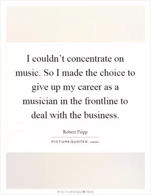 I couldn’t concentrate on music. So I made the choice to give up my career as a musician in the frontline to deal with the business Picture Quote #1