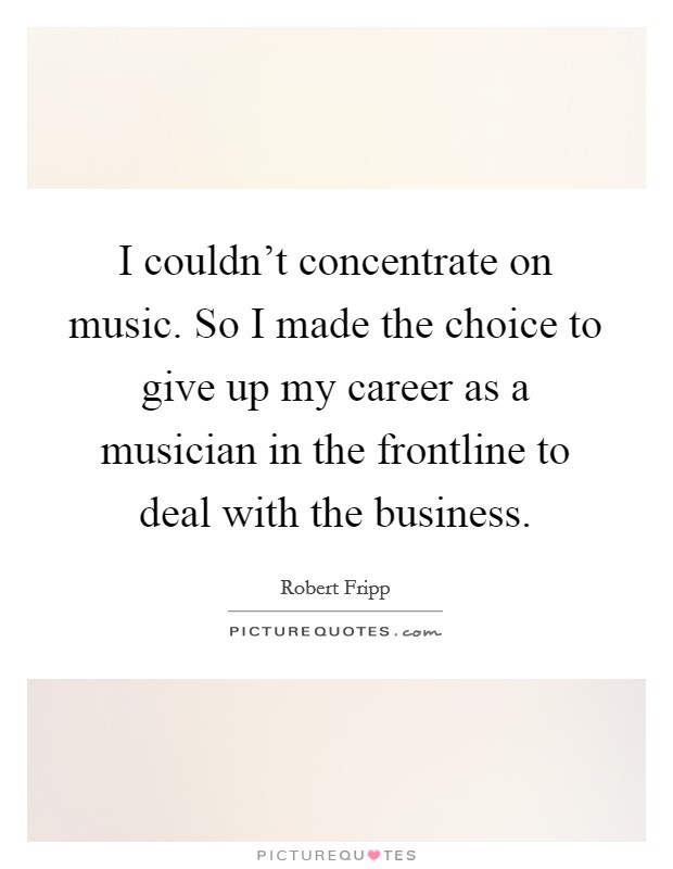 I couldn't concentrate on music. So I made the choice to give up my career as a musician in the frontline to deal with the business. Picture Quote #1