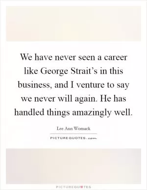 We have never seen a career like George Strait’s in this business, and I venture to say we never will again. He has handled things amazingly well Picture Quote #1