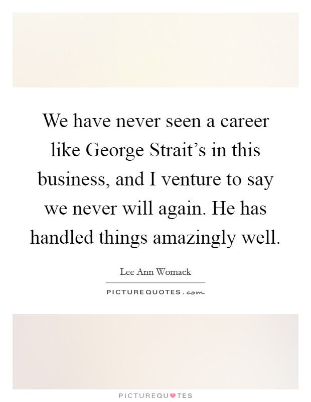 We have never seen a career like George Strait's in this business, and I venture to say we never will again. He has handled things amazingly well. Picture Quote #1