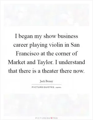 I began my show business career playing violin in San Francisco at the corner of Market and Taylor. I understand that there is a theater there now Picture Quote #1