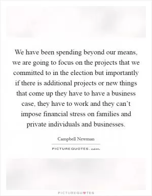 We have been spending beyond our means, we are going to focus on the projects that we committed to in the election but importantly if there is additional projects or new things that come up they have to have a business case, they have to work and they can’t impose financial stress on families and private individuals and businesses Picture Quote #1