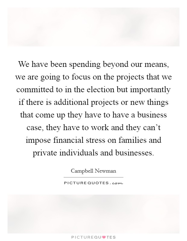 We have been spending beyond our means, we are going to focus on the projects that we committed to in the election but importantly if there is additional projects or new things that come up they have to have a business case, they have to work and they can't impose financial stress on families and private individuals and businesses. Picture Quote #1