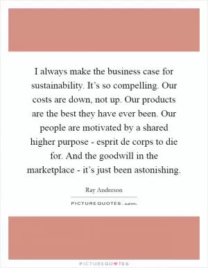 I always make the business case for sustainability. It’s so compelling. Our costs are down, not up. Our products are the best they have ever been. Our people are motivated by a shared higher purpose - esprit de corps to die for. And the goodwill in the marketplace - it’s just been astonishing Picture Quote #1