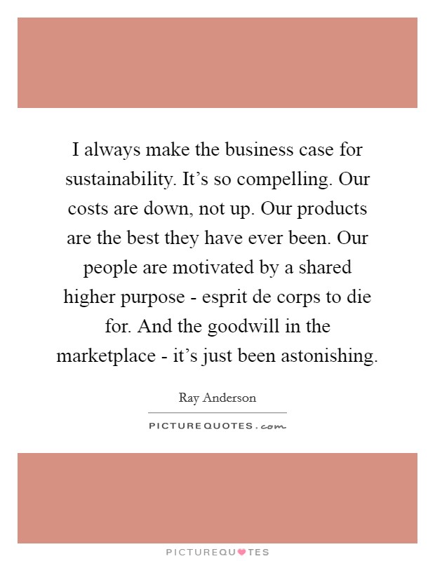I always make the business case for sustainability. It's so compelling. Our costs are down, not up. Our products are the best they have ever been. Our people are motivated by a shared higher purpose - esprit de corps to die for. And the goodwill in the marketplace - it's just been astonishing. Picture Quote #1