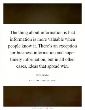 The thing about information is that information is more valuable when people know it. There’s an exception for business information and super timely information, but in all other cases, ideas that spread win Picture Quote #1