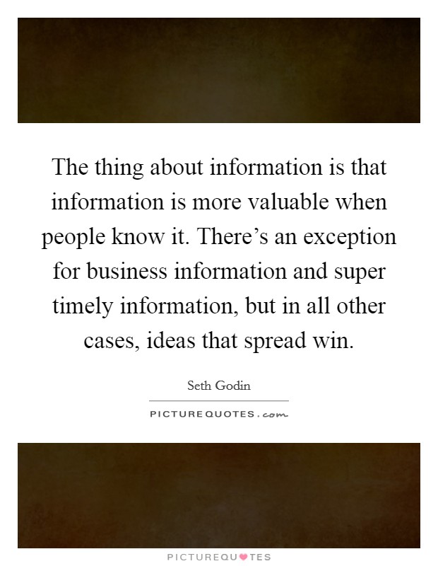 The thing about information is that information is more valuable when people know it. There's an exception for business information and super timely information, but in all other cases, ideas that spread win. Picture Quote #1