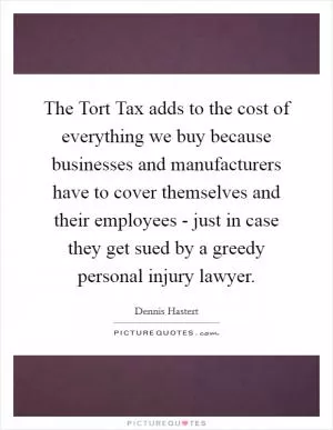 The Tort Tax adds to the cost of everything we buy because businesses and manufacturers have to cover themselves and their employees - just in case they get sued by a greedy personal injury lawyer Picture Quote #1