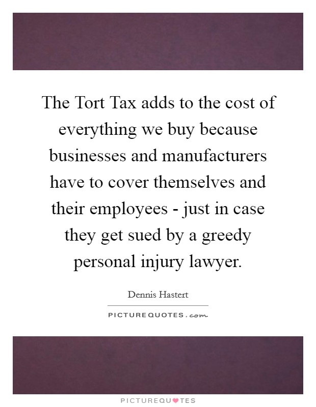 The Tort Tax adds to the cost of everything we buy because businesses and manufacturers have to cover themselves and their employees - just in case they get sued by a greedy personal injury lawyer. Picture Quote #1