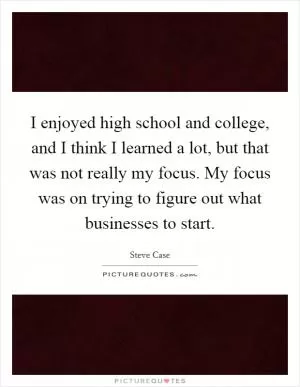 I enjoyed high school and college, and I think I learned a lot, but that was not really my focus. My focus was on trying to figure out what businesses to start Picture Quote #1