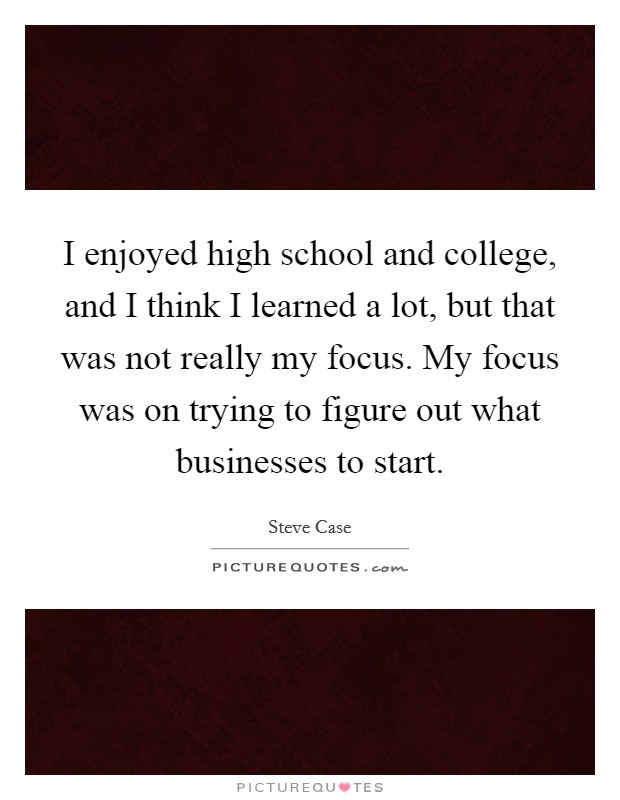I enjoyed high school and college, and I think I learned a lot, but that was not really my focus. My focus was on trying to figure out what businesses to start. Picture Quote #1