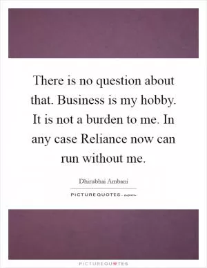 There is no question about that. Business is my hobby. It is not a burden to me. In any case Reliance now can run without me Picture Quote #1
