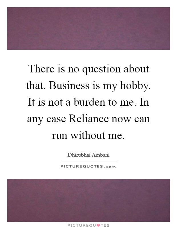 There is no question about that. Business is my hobby. It is not a burden to me. In any case Reliance now can run without me. Picture Quote #1