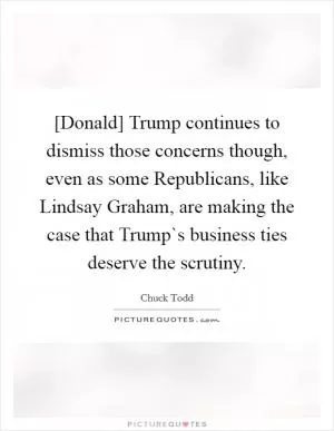 [Donald] Trump continues to dismiss those concerns though, even as some Republicans, like Lindsay Graham, are making the case that Trump`s business ties deserve the scrutiny Picture Quote #1