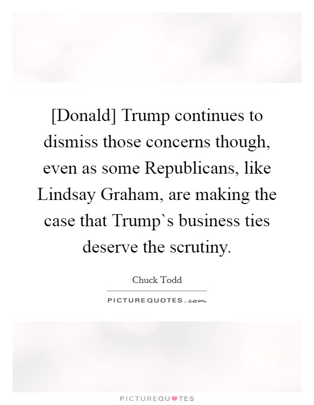 [Donald] Trump continues to dismiss those concerns though, even as some Republicans, like Lindsay Graham, are making the case that Trump`s business ties deserve the scrutiny. Picture Quote #1