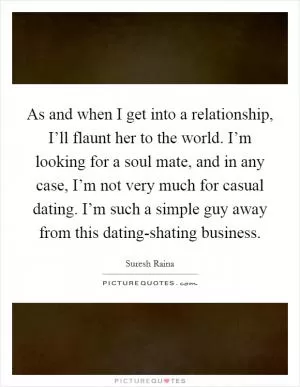 As and when I get into a relationship, I’ll flaunt her to the world. I’m looking for a soul mate, and in any case, I’m not very much for casual dating. I’m such a simple guy away from this dating-shating business Picture Quote #1