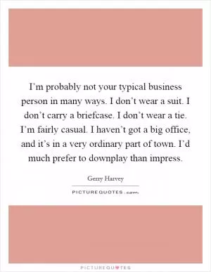 I’m probably not your typical business person in many ways. I don’t wear a suit. I don’t carry a briefcase. I don’t wear a tie. I’m fairly casual. I haven’t got a big office, and it’s in a very ordinary part of town. I’d much prefer to downplay than impress Picture Quote #1