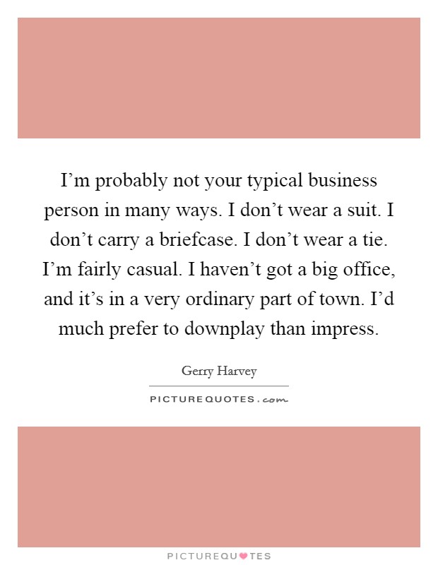 I'm probably not your typical business person in many ways. I don't wear a suit. I don't carry a briefcase. I don't wear a tie. I'm fairly casual. I haven't got a big office, and it's in a very ordinary part of town. I'd much prefer to downplay than impress. Picture Quote #1