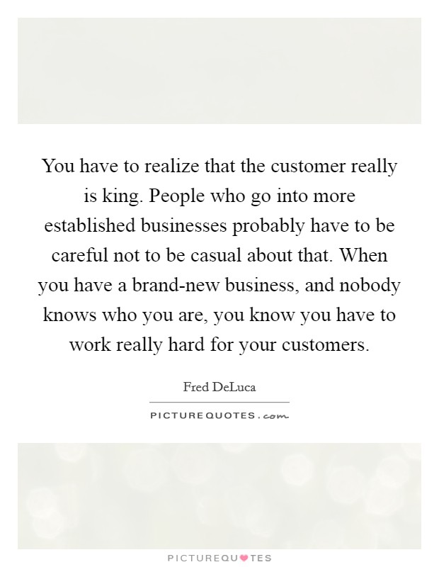 You have to realize that the customer really is king. People who go into more established businesses probably have to be careful not to be casual about that. When you have a brand-new business, and nobody knows who you are, you know you have to work really hard for your customers. Picture Quote #1