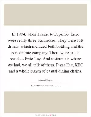 In 1994, when I came to PepsiCo, there were really three businesses. They were soft drinks, which included both bottling and the concentrate company. There were salted snacks - Frito Lay. And restaurants where we had, we all talk of them, Pizza Hut, KFC and a whole bunch of casual dining chains Picture Quote #1