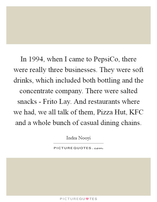 In 1994, when I came to PepsiCo, there were really three businesses. They were soft drinks, which included both bottling and the concentrate company. There were salted snacks - Frito Lay. And restaurants where we had, we all talk of them, Pizza Hut, KFC and a whole bunch of casual dining chains. Picture Quote #1