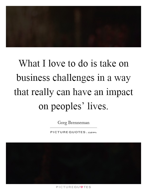 What I love to do is take on business challenges in a way that really can have an impact on peoples' lives. Picture Quote #1