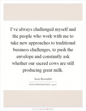 I’ve always challenged myself and the people who work with me to take new approaches to traditional business challenges, to push the envelope and constantly ask whether our sacred cows are still producing great milk Picture Quote #1