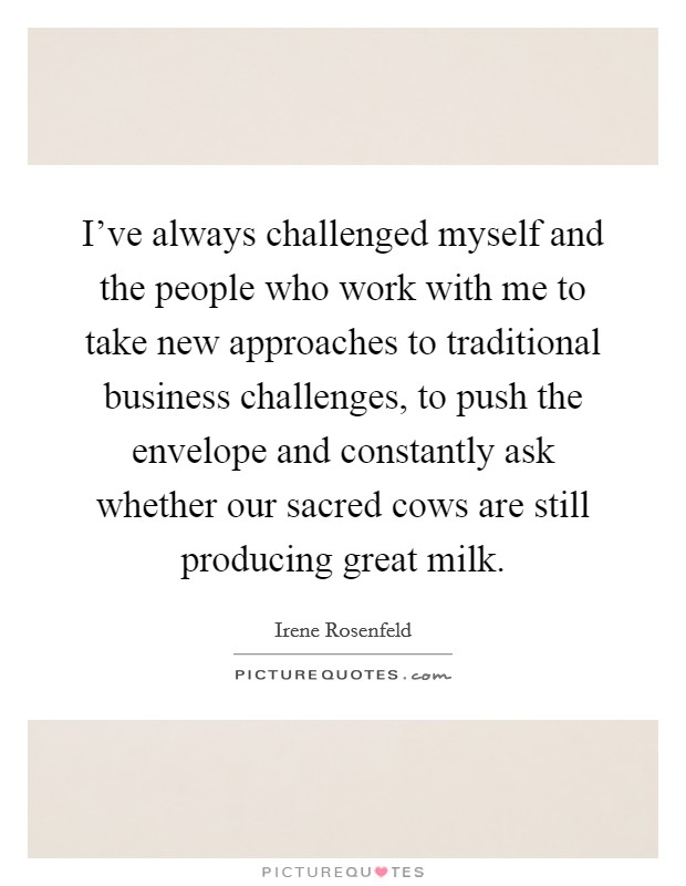 I've always challenged myself and the people who work with me to take new approaches to traditional business challenges, to push the envelope and constantly ask whether our sacred cows are still producing great milk. Picture Quote #1
