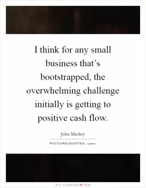 I think for any small business that’s bootstrapped, the overwhelming challenge initially is getting to positive cash flow Picture Quote #1