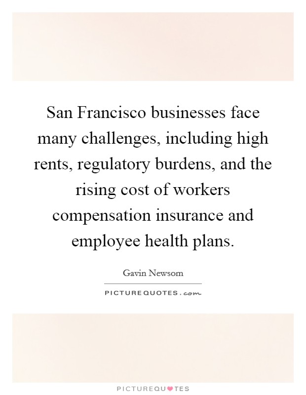 San Francisco businesses face many challenges, including high rents, regulatory burdens, and the rising cost of workers compensation insurance and employee health plans. Picture Quote #1