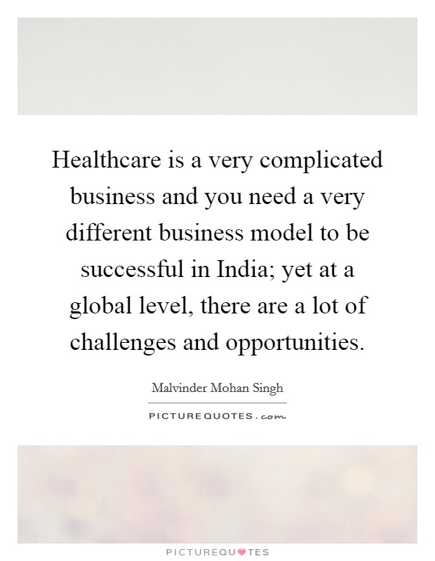 Healthcare is a very complicated business and you need a very different business model to be successful in India; yet at a global level, there are a lot of challenges and opportunities. Picture Quote #1