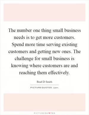 The number one thing small business needs is to get more customers. Spend more time serving existing customers and getting new ones. The challenge for small business is knowing where customers are and reaching them effectively Picture Quote #1
