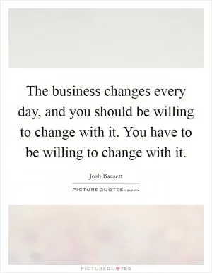 The business changes every day, and you should be willing to change with it. You have to be willing to change with it Picture Quote #1