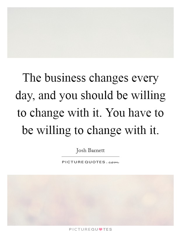 The business changes every day, and you should be willing to change with it. You have to be willing to change with it. Picture Quote #1