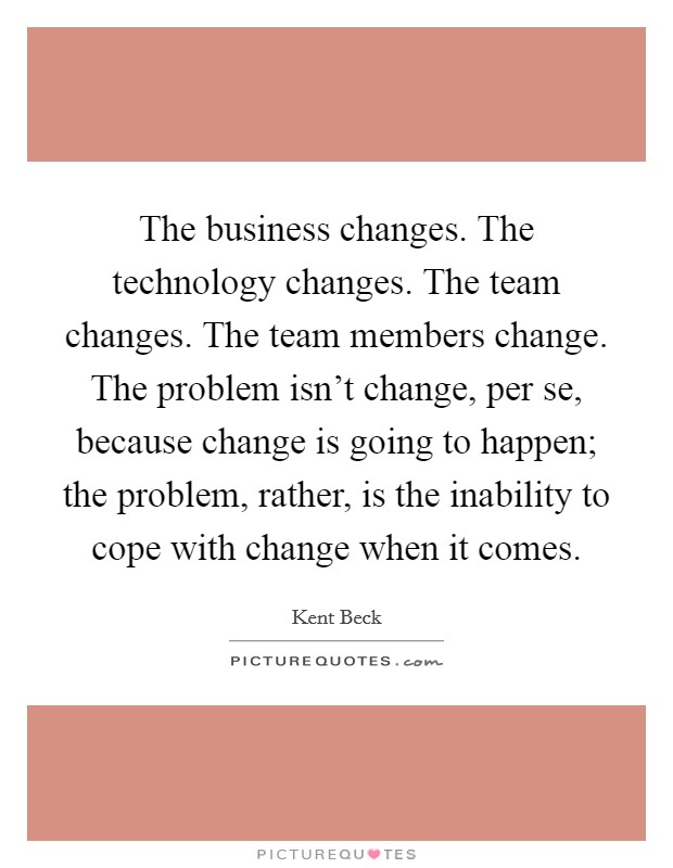 The business changes. The technology changes. The team changes. The team members change. The problem isn't change, per se, because change is going to happen; the problem, rather, is the inability to cope with change when it comes. Picture Quote #1