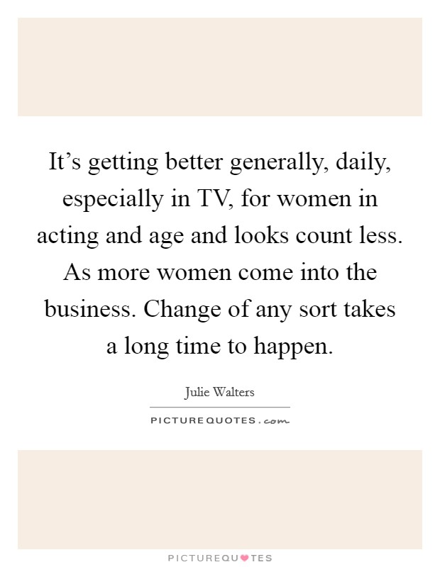 It's getting better generally, daily, especially in TV, for women in acting and age and looks count less. As more women come into the business. Change of any sort takes a long time to happen. Picture Quote #1