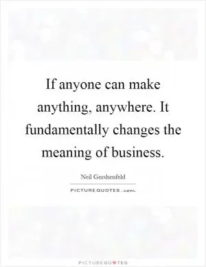 If anyone can make anything, anywhere. It fundamentally changes the meaning of business Picture Quote #1