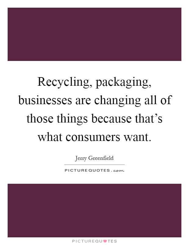 Recycling, packaging, businesses are changing all of those things because that's what consumers want. Picture Quote #1