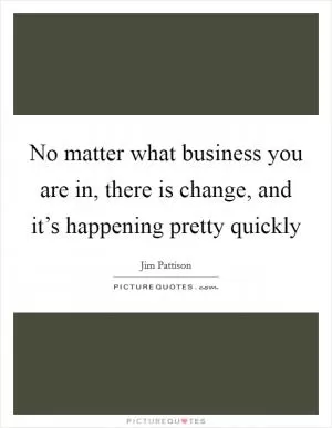 No matter what business you are in, there is change, and it’s happening pretty quickly Picture Quote #1