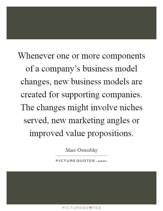 Whenever one or more components of a company's business model changes, new business models are created for supporting companies. The changes might involve niches served, new marketing angles or improved value propositions. Picture Quote #1